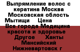 Выпрямление волос с кератина Москва Московская облость Мытищи. › Цена ­ 3 000 - Все города Медицина, красота и здоровье » Другое   . Ханты-Мансийский,Нижневартовск г.